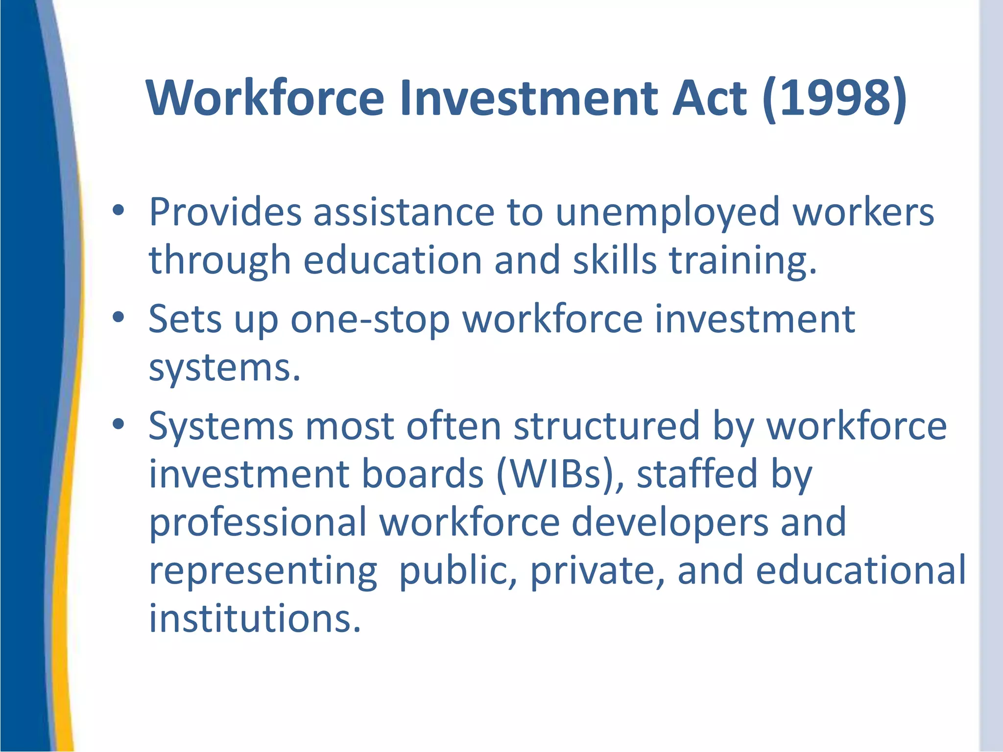 Workforce Investment Act (1998)
• Provides assistance to unemployed workers
through education and skills training.
• Sets up one-stop workforce investment
systems.
• Systems most often structured by workforce
investment boards (WIBs), staffed by
professional workforce developers and
representing public, private, and educational
institutions.
 