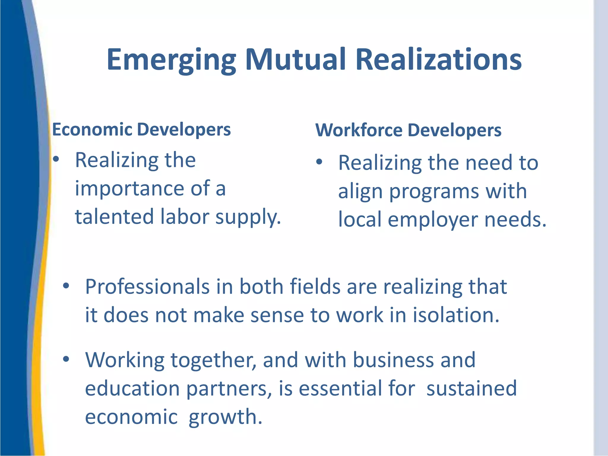 Emerging Mutual Realizations
Economic Developers
• Realizing the
importance of a
talented labor supply.
Workforce Developers
• Realizing the need to
align programs with
local employer needs.
• Professionals in both fields are realizing that
it does not make sense to work in isolation.
• Working together, and with business and
education partners, is essential for sustained
economic growth.
 