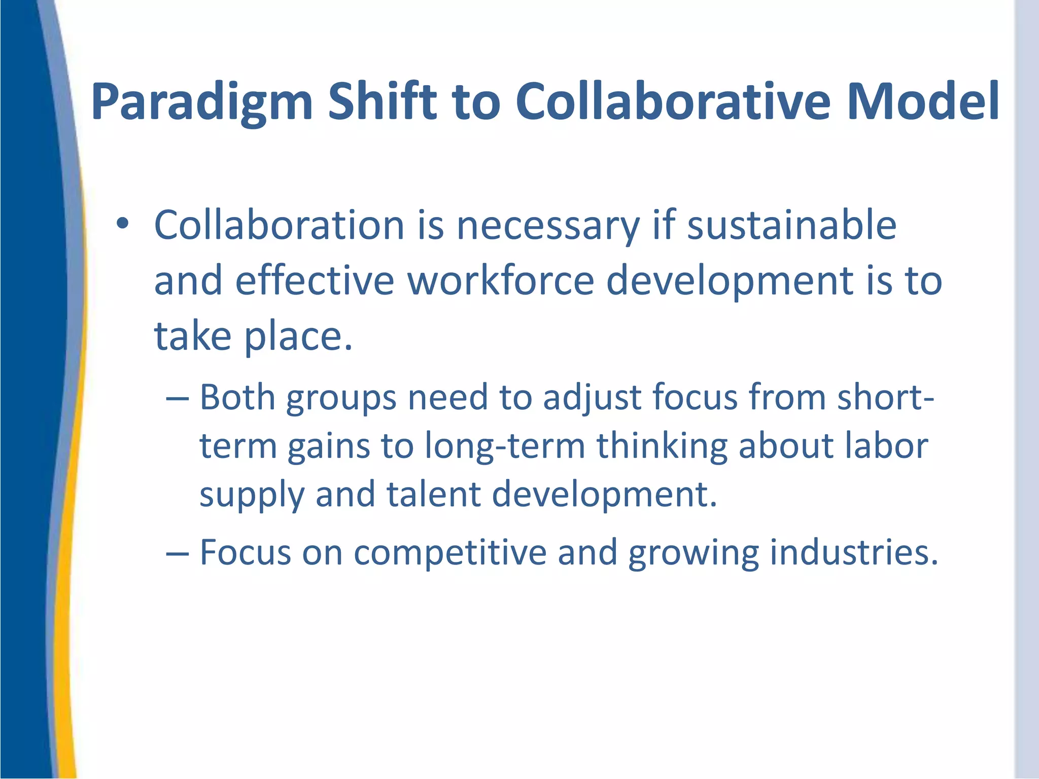 Paradigm Shift to Collaborative Model
• Collaboration is necessary if sustainable
and effective workforce development is to
take place.
– Both groups need to adjust focus from short-
term gains to long-term thinking about labor
supply and talent development.
– Focus on competitive and growing industries.
 