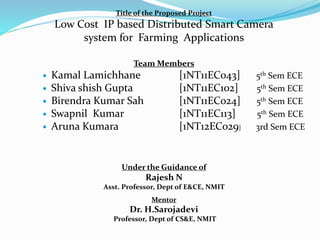 Title of the Proposed Project
Low Cost IP based Distributed Smart Camera
system for Farming Applications
Team Members
 Kamal Lamichhane [1NT11EC043] 5th Sem ECE
 Shiva shish Gupta [1NT11EC102] 5th Sem ECE
 Birendra Kumar Sah [1NT11EC024] 5th Sem ECE
 Swapnil Kumar [1NT11EC113] 5th Sem ECE
 Aruna Kumara [1NT12EC029] 3rd Sem ECE
Under the Guidance of
Rajesh N
Asst. Professor, Dept of E&CE, NMIT
Mentor
Dr. H.Sarojadevi
Professor, Dept of CS&E, NMIT
 