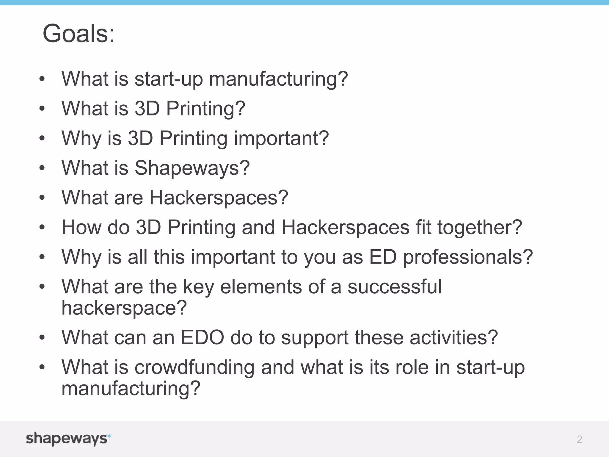 • What is start-up manufacturing?
• What is 3D Printing?
• Why is 3D Printing important?
• What is Shapeways?
• What are Hackerspaces?
• How do 3D Printing and Hackerspaces fit together?
• Why is all this important to you as ED professionals?
• What are the key elements of a successful
hackerspace?
• What can an EDO do to support these activities?
• What is crowdfunding and what is its role in start-up
manufacturing?
Goals:
2
 