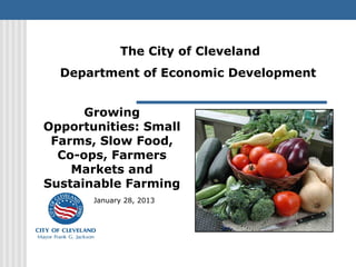 The City of Cleveland
  Department of Economic Development


      Growing
Opportunities: Small
 Farms, Slow Food,
  Co-ops, Farmers
    Markets and
Sustainable Farming
       January 28, 2013
 