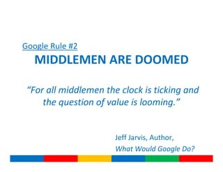 Google Rule #2
   MIDDLEMEN ARE DOOMED

 “For all middlemen the clock is ticking and
     the question of value is looming.”


                       Jeff Jarvis, Author,
                       What Would Google Do?
 