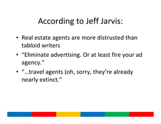 According to Jeff Jarvis:
• Real estate agents are more distrusted than
  tabloid writers
• “Eliminate advertising. Or at least fire your ad
  agency.”
• “…travel agents (oh, sorry, they’re already
  nearly extinct.”
 