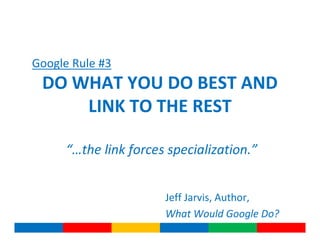 Google Rule #3
 DO WHAT YOU DO BEST AND
     LINK TO THE REST

     “…the link forces specialization.”


                      Jeff Jarvis, Author,
                      What Would Google Do?
 