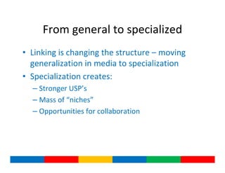 From general to specialized
• Linking is changing the structure – moving
  generalization in media to specialization
• Specialization creates:
  – Stronger USP’s
  – Mass of “niches”
  – Opportunities for collaboration
 
