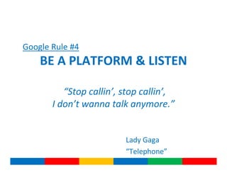 Google Rule #4
    BE A PLATFORM & LISTEN

          “Stop callin’, stop callin’,
       I don’t wanna talk anymore.”


                         Lady Gaga
                         “Telephone”
 