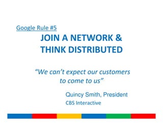 Google Rule #5
        JOIN A NETWORK &
        THINK DISTRIBUTED

      “We can’t expect our customers
             to come to us”
                 Quincy Smith, President
                 CBS Interactive
 