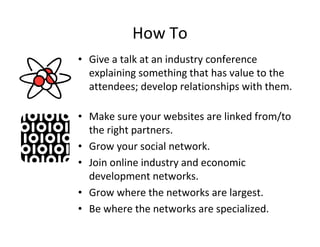 How To
• Give a talk at an industry conference
  explaining something that has value to the
  attendees; develop relationships with them.

• Make sure your websites are linked from/to
  the right partners.
• Grow your social network.
• Join online industry and economic
  development networks.
• Grow where the networks are largest.
• Be where the networks are specialized.
 