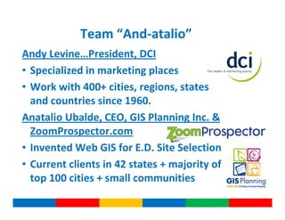 Team “And-atalio”
Andy Levine…President, DCI
• Specialized in marketing places
• Work with 400+ cities, regions, states
  and countries since 1960.
Anatalio Ubalde, CEO, GIS Planning Inc. &
  ZoomProspector.com
• Invented Web GIS for E.D. Site Selection
• Current clients in 42 states + majority of
  top 100 cities + small communities
 