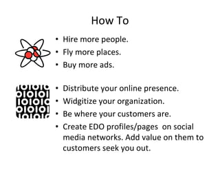 How To
• Hire more people.
• Fly more places.
• Buy more ads.

•   Distribute your online presence.
•   Widgitize your organization.
•   Be where your customers are.
•   Create EDO profiles/pages on social
    media networks. Add value on them to
    customers seek you out.
 