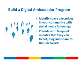 Build a Digital Ambassador Program

               • Identify savvy executives
                 in your community with
                 social media followings
               • Provide with frequent
                 updates that they can
                 tweet, blog and share to
                 their networks
 