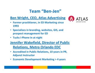 Team “Ben-Jen”
Ben Wright, CEO, Atlas Advertising
• Former practitioner, in ED Marketing since
  1993
• Specializes in branding, websites, GIS, and
  prospect management for ED
• Tucks i-Phone in at night
Jennifer Wakefield, Director of Public
  Relations, Metro Orlando EDC
• Accredited in Public Relations, 10 years in PR,
  Adjunct Instructor
• Economic Development Marketing > 4 years
 