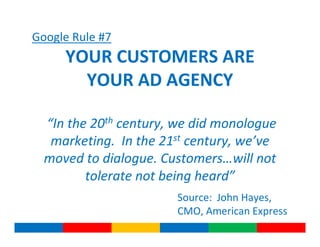 Google Rule #7
     YOUR CUSTOMERS ARE
       YOUR AD AGENCY

  “In the 20th century, we did monologue
   marketing. In the 21st century, we’ve
  moved to dialogue. Customers…will not
         tolerate not being heard”
                       Source: John Hayes,
                       CMO, American Express
 