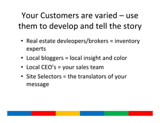 Your Customers are varied – use
them to develop and tell the story
• Real estate devleopers/brokers = inventory
  experts
• Local bloggers = local insight and color
• Local CEO’s = your sales team
• Site Selectors = the translators of your
  message
 