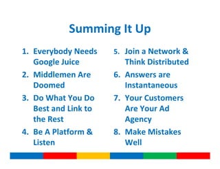 Summing It Up
1. Everybody Needs    5. Join a Network &
   Google Juice          Think Distributed
2. Middlemen Are      6. Answers are
   Doomed                Instantaneous
3. Do What You Do     7. Your Customers
   Best and Link to      Are Your Ad
   the Rest              Agency
4. Be A Platform &    8. Make Mistakes
   Listen                Well
 