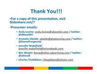 Thank You!!!
•For a copy of this presentation, visit
Slideshare.net/?
•Presenter emails:
    • Andy Levine: andy.levine@aboutdci.com / twitter:
      @AboutDCI
    • Anatalio Ubalde: ubalde@gisplanning.com / twitter:
      @ZoomProspector
    • Jennifer Wakefield:
      jennifer.wakefield@orlandoedc.com
    • Ben Wright: benw@atlas-advertising.com / twitter:
      @atlasad
    • Charles FitzGibbon: cfitzgibbon@jnlcom.com
 