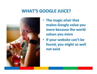 WHAT’S GOOGLE JUICE?
        • The magic elixir that
          makes Google value you
          more because the world
          values you more
        • If your website can’t be
          found, you might as well
          not exist
 