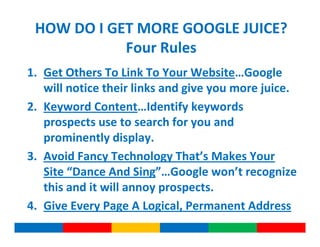 HOW DO I GET MORE GOOGLE JUICE?
            Four Rules
1. Get Others To Link To Your Website…Google
   will notice their links and give you more juice.
2. Keyword Content…Identify keywords
   prospects use to search for you and
   prominently display.
3. Avoid Fancy Technology That’s Makes Your
   Site “Dance And Sing”…Google won’t recognize
   this and it will annoy prospects.
4. Give Every Page A Logical, Permanent Address
 