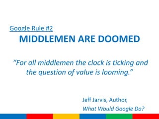 Google Rule #2
   MIDDLEMEN ARE DOOMED

 “For all middlemen the clock is ticking and
     the question of value is looming.”


                       Jeff Jarvis, Author,
                       What Would Google Do?
 