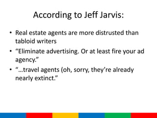 According to Jeff Jarvis:
• Real estate agents are more distrusted than
  tabloid writers
• “Eliminate advertising. Or at least fire your ad
  agency.”
• “…travel agents (oh, sorry, they’re already
  nearly extinct.”
 