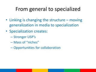 From general to specialized
• Linking is changing the structure – moving
  generalization in media to specialization
• Specialization creates:
  – Stronger USP’s
  – Mass of “niches”
  – Opportunities for collaboration
 