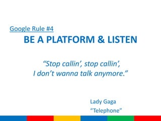 Google Rule #4
    BE A PLATFORM & LISTEN

          “Stop callin’, stop callin’,
       I don’t wanna talk anymore.”


                         Lady Gaga
                         “Telephone”
 