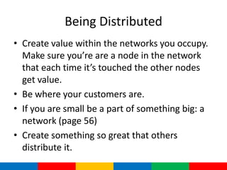 Being Distributed
• Create value within the networks you occupy.
  Make sure you’re are a node in the network
  that each time it’s touched the other nodes
  get value.
• Be where your customers are.
• If you are small be a part of something big: a
  network (page 56)
• Create something so great that others
  distribute it.
 