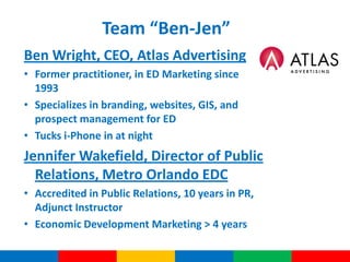 Team “Ben-Jen”
Ben Wright, CEO, Atlas Advertising
• Former practitioner, in ED Marketing since
  1993
• Specializes in branding, websites, GIS, and
  prospect management for ED
• Tucks i-Phone in at night
Jennifer Wakefield, Director of Public
  Relations, Metro Orlando EDC
• Accredited in Public Relations, 10 years in PR,
  Adjunct Instructor
• Economic Development Marketing > 4 years
 