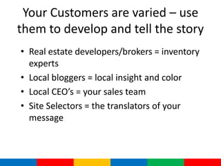 Your Customers are varied – use
them to develop and tell the story
• Real estate developers/brokers = inventory
  experts
• Local bloggers = local insight and color
• Local CEO’s = your sales team
• Site Selectors = the translators of your
  message
 