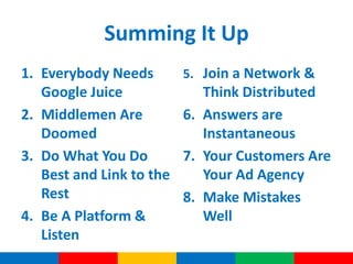 Summing It Up
1. Everybody Needs        5. Join a Network &
   Google Juice              Think Distributed
2. Middlemen Are          6. Answers are
   Doomed                    Instantaneous
3. Do What You Do         7. Your Customers Are
   Best and Link to the      Your Ad Agency
   Rest                   8. Make Mistakes
4. Be A Platform &           Well
   Listen
 