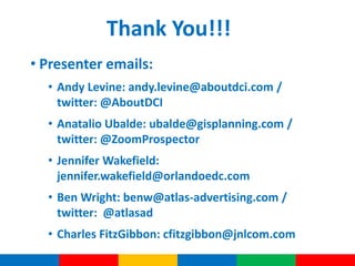 Thank You!!!
• Presenter emails:
  • Andy Levine: andy.levine@aboutdci.com /
    twitter: @AboutDCI
  • Anatalio Ubalde: ubalde@gisplanning.com /
    twitter: @ZoomProspector
  • Jennifer Wakefield:
    jennifer.wakefield@orlandoedc.com
  • Ben Wright: benw@atlas-advertising.com /
    twitter: @atlasad
  • Charles FitzGibbon: cfitzgibbon@jnlcom.com
 
