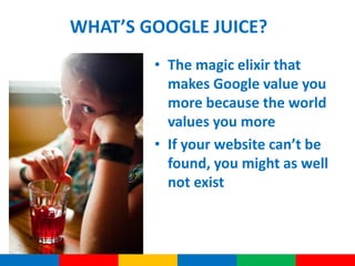 WHAT’S GOOGLE JUICE?
        • The magic elixir that
          makes Google value you
          more because the world
          values you more
        • If your website can’t be
          found, you might as well
          not exist
 