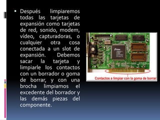  Después limpiaremos 
todas las tarjetas de 
expansión como tarjetas 
de red, sonido, modem, 
vídeo, capturadoras, o 
cualquier otra cosa 
conectada a un slot de 
expansión. Debemos 
sacar la tarjeta y 
limpiarle los contactos 
con un borrador o goma 
de borrar, y con una 
brocha limpiamos el 
excedente del borrador y 
las demás piezas del 
componente. 
 