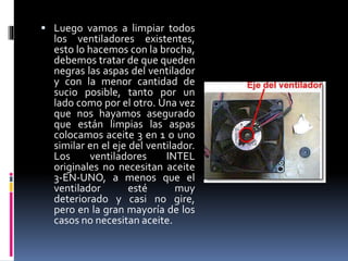  Luego vamos a limpiar todos 
los ventiladores existentes, 
esto lo hacemos con la brocha, 
debemos tratar de que queden 
negras las aspas del ventilador 
y con la menor cantidad de 
sucio posible, tanto por un 
lado como por el otro. Una vez 
que nos hayamos asegurado 
que están limpias las aspas 
colocamos aceite 3 en 1 o uno 
similar en el eje del ventilador. 
Los ventiladores INTEL 
originales no necesitan aceite 
3-EN-UNO, a menos que el 
ventilador esté muy 
deteriorado y casi no gire, 
pero en la gran mayoría de los 
casos no necesitan aceite. 
 