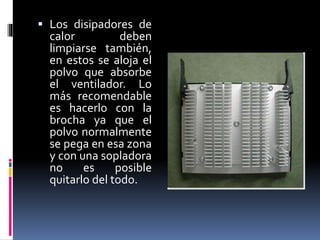  Los disipadores de 
calor deben 
limpiarse también, 
en estos se aloja el 
polvo que absorbe 
el ventilador. Lo 
más recomendable 
es hacerlo con la 
brocha ya que el 
polvo normalmente 
se pega en esa zona 
y con una sopladora 
no es posible 
quitarlo del todo. 
 