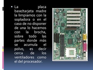  La placa 
base/tarjeta madre 
la limpiamos con la 
sopladora o en el 
caso de no disponer 
de una lo hacemos 
con la brocha, 
sobre todo las 
partes donde más 
se acumula el 
polvo, es decir 
cerca de los 
ventiladores como 
el del procesador. 
 