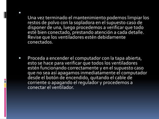  
Una vez terminado el mantenimiento podemos limpiar los 
restos de polvo con la sopladora en el supuesto caso de 
disponer de una, luego procedemos a verificar que todo 
esté bien conectado, prestando atención a cada detalle. 
Revise que los ventiladores estén debidamente 
conectados. 
 Proceda a encender el computador con la tapa abierta, 
esto se hace para verificar que todos los ventiladores 
estén funcionando correctamente y en el supuesto caso 
que no sea así apagamos inmediatamente el computador 
desde el botón de encendido, quitando el cable de 
corriente o apagando el regulador y procedemos a 
conectar el ventilador. 
 