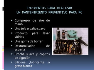 IMPLMENTOS PARA REALIZAR 
UN MANTENIMIENTO PREVENTIVO PARA PC 
 Compresor de aire de 
mano 
 Una tela o paño suave 
 Producto para lavar 
vidrios 
 Una goma de borrar 
 Destornillador de 
estrella 
 Brocha suave y copitos 
de algodón 
 Silicona ,lubricante o 
grasa blanca 
 