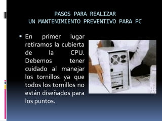 PASOS PARA REALIZAR 
UN MANTENIMIENTO PREVENTIVO PARA PC 
 En primer lugar 
retiramos la cubierta 
de la CPU. 
Debemos tener 
cuidado al manejar 
los tornillos ya que 
todos los tornillos no 
están diseñados para 
los puntos. 
 