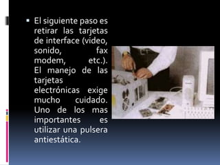  El siguiente paso es 
retirar las tarjetas 
de interface (video, 
sonido, fax 
modem, etc.). 
El manejo de las 
tarjetas 
electrónicas exige 
mucho cuidado. 
Uno de los mas 
importantes es 
utilizar una pulsera 
antiestática. 
 