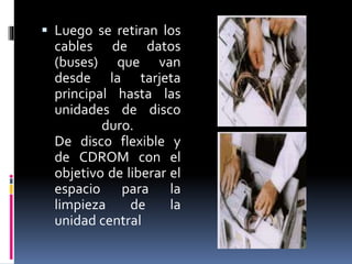  Luego se retiran los 
cables de datos 
(buses) que van 
desde la tarjeta 
principal hasta las 
unidades de disco 
duro. 
De disco flexible y 
de CDROM con el 
objetivo de liberar el 
espacio para la 
limpieza de la 
unidad central 
 