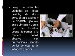  Luego se retira las 
unidades de disco 
flexible, de disco 
duro. El tape backup y 
de CD-ROM fijándose 
en su ubicación y en el 
tipo de tornillos. 
Luego liberamos a la 
modem board, 
observe con 
precaución el sentido 
de los conectores de 
la tarjeta principal. 
 