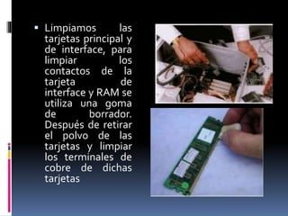  Limpiamos las 
tarjetas principal y 
de interface, para 
limpiar los 
contactos de la 
tarjeta de 
interface y RAM se 
utiliza una goma 
de borrador. 
Después de retirar 
el polvo de las 
tarjetas y limpiar 
los terminales de 
cobre de dichas 
tarjetas 
 