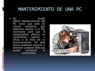 MANTENIMIENTO DE UNA PC 
 Se puede 
definir Mantenimiento del 
PC como una serie de 
rutinas periódicas que 
debemos realizar a la PC, 
necesarias para que la 
computadora ofrezca un 
rendimiento óptimo y 
eficaz a la hora de su 
funcionamiento. De esta 
forma podemos prevenir o 
detectar cualquier falla que 
pueda presentar el 
computador. 
 