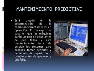 MANTENIMIENTO PREDICTIVO 
 Está basado en la 
determinación de la 
condición técnica de la PC en 
operación. El concepto se 
basa en que las máquinas 
darán un tipo de aviso antes 
de que fallen y este 
mantenimiento trata de 
percibir los síntomas para 
después tomar acciones y 
decisiones de reparación o 
cambio antes de que ocurra 
una falla. 
 