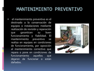 MANTENIMIENTO PREVENTIVO 
 el mantenimiento preventivo es el 
destinado a la conservación de 
equipos o instalaciones mediante 
realización de revisión y reparación 
que garanticen su buen 
funcionamiento y fiabilidad. El 
mantenimiento preventivo se 
realiza en equipos en condiciones 
de funcionamiento, por oposición 
al mantenimiento correctivo que 
repara o pone en condiciones de 
funcionamiento aquellos que 
dejaron de funcionar o están 
dañados. 
 