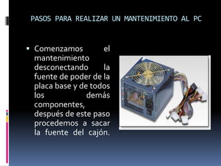 PASOS PARA REALIZAR UN MANTENIMIENTO AL PC 
 Comenzamos el 
mantenimiento 
desconectando la 
fuente de poder de la 
placa base y de todos 
los demás 
componentes, 
después de este paso 
procedemos a sacar 
la fuente del cajón. 
 