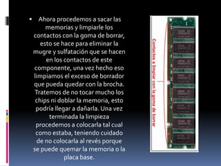  Ahora procedemos a sacar las 
memorias y limpiarle los 
contactos con la goma de borrar, 
esto se hace para eliminar la 
mugre y sulfatación que se hacen 
en los contactos de este 
componente, una vez hecho eso 
limpiamos el exceso de borrador 
que pueda quedar con la brocha. 
Tratemos de no tocar mucho los 
chips ni doblar la memoria, esto 
podría llegar a dañarla. Una vez 
terminada la limpieza 
procedemos a colocarla tal cual 
como estaba, teniendo cuidado 
de no colocarla al revés porque 
se puede quemar la memoria o la 
placa base. 
 