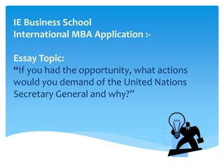 IE Business School
International MBA Application :-
Essay Topic:
“If you had the opportunity, what actions
would you demand of the United Nations
Secretary General and why?”
 